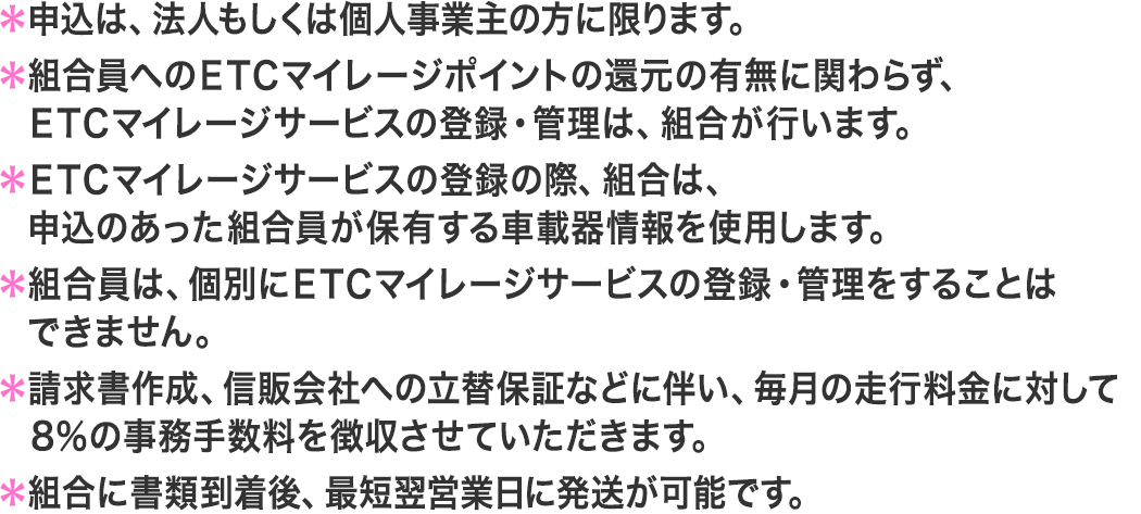 申込は、法人もしくは個人事業主の方に限ります。組合規程により、お客様でのマイレージ登録はできません。請求書作成、信販会社への立替保証などに伴い、毎月の走行金額の5％を手数料として請求いたします。組合に書類到着後、10日程度で法人ETCカードを発送いたします。